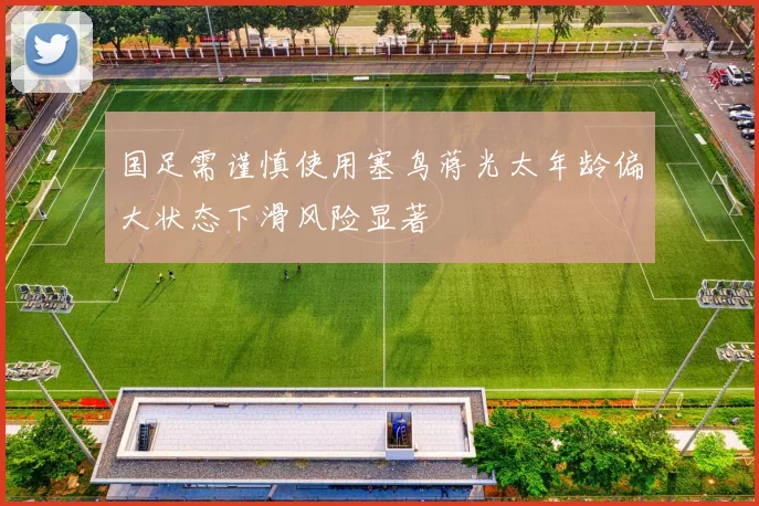 国足需谨慎使用塞鸟蒋光太年龄偏大状态下滑风险显著