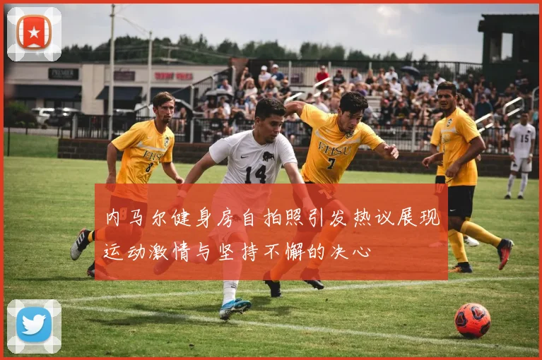 内马尔健身房自拍照引发热议展现运动激情与坚持不懈的决心