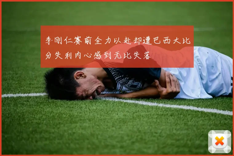 李刚仁赛前全力以赴却遭巴西大比分失利内心感到无比失落