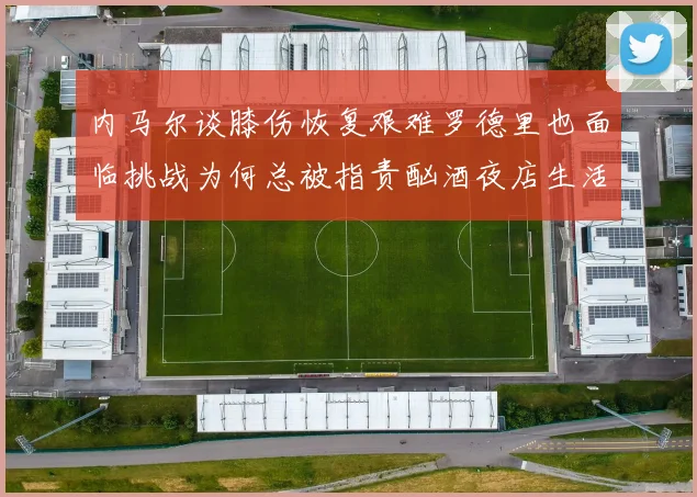 内马尔谈膝伤恢复艰难罗德里也面临挑战为何总被指责酗酒夜店生活