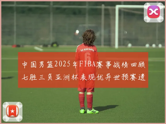 中国男篮2025年FIBA赛事战绩回顾七胜三负亚洲杯表现优异世预赛遗憾负于韩国