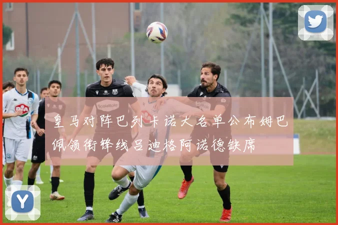 皇马对阵巴列卡诺大名单公布姆巴佩领衔锋线吕迪格阿诺德缺席