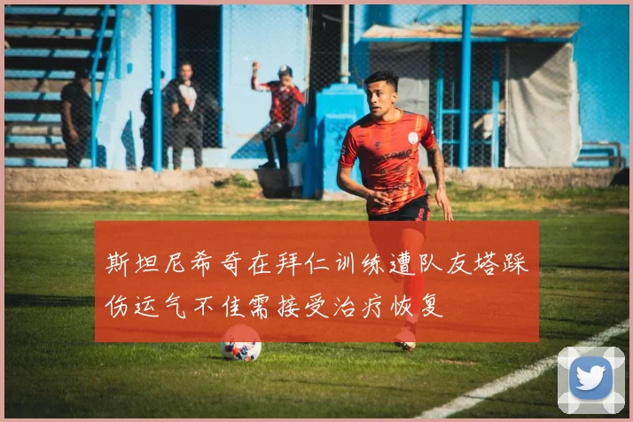 斯坦尼希奇在拜仁训练遭队友塔踩伤运气不佳需接受治疗恢复