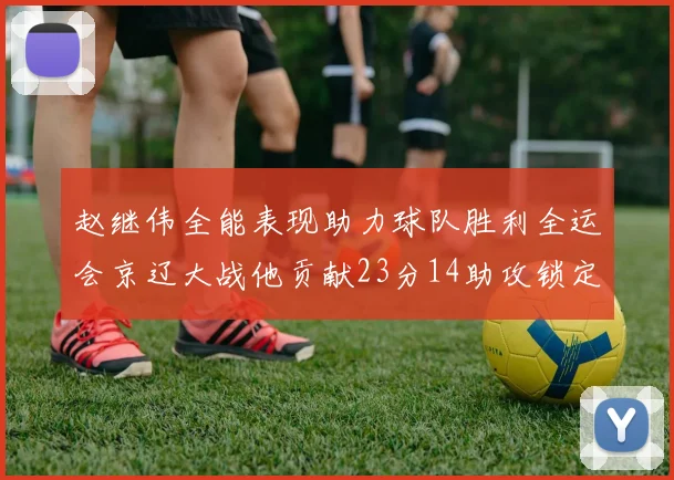 赵继伟全能表现助力球队胜利全运会京辽大战他贡献23分14助攻锁定胜局