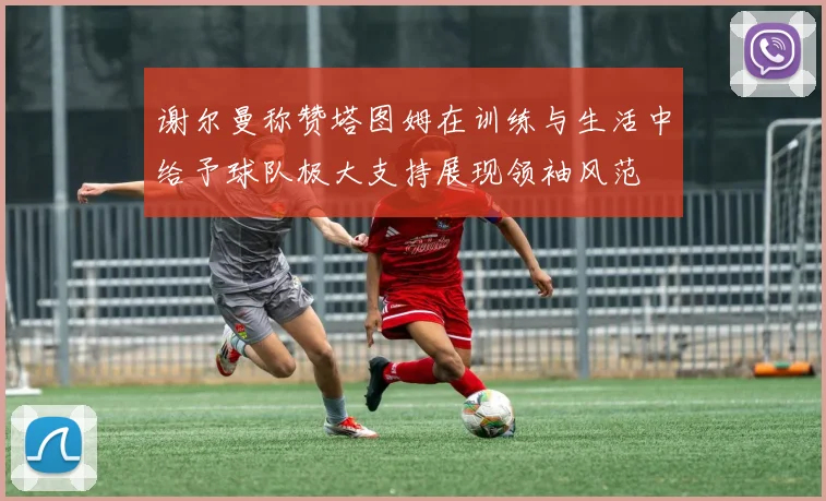 谢尔曼称赞塔图姆在训练与生活中给予球队极大支持展现领袖风范