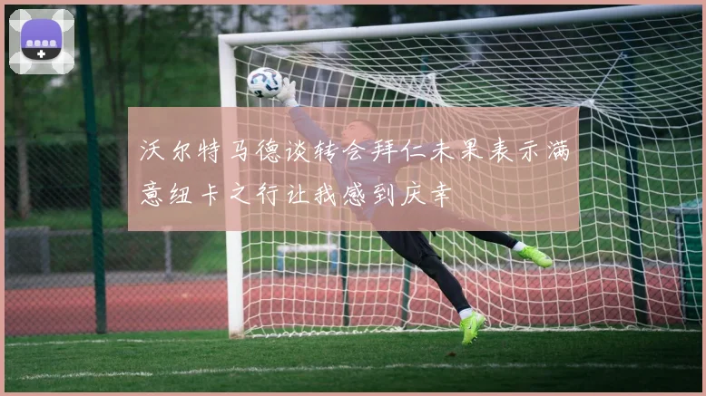 沃尔特马德谈转会拜仁未果表示满意纽卡之行让我感到庆幸