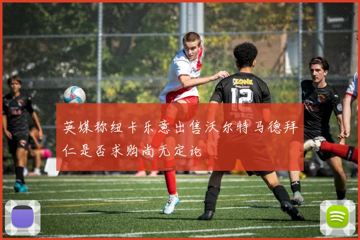 英媒称纽卡乐意出售沃尔特马德拜仁是否求购尚无定论