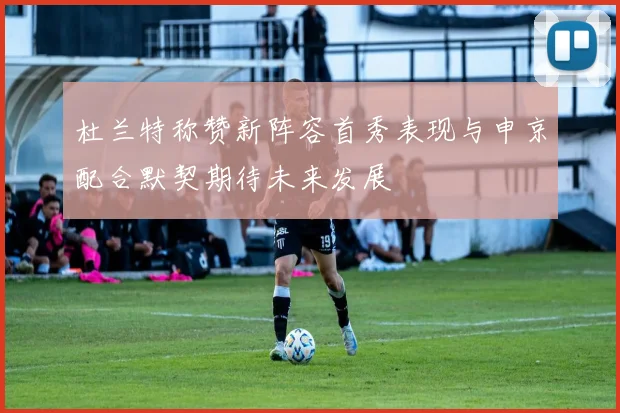 杜兰特称赞新阵容首秀表现与申京配合默契期待未来发展