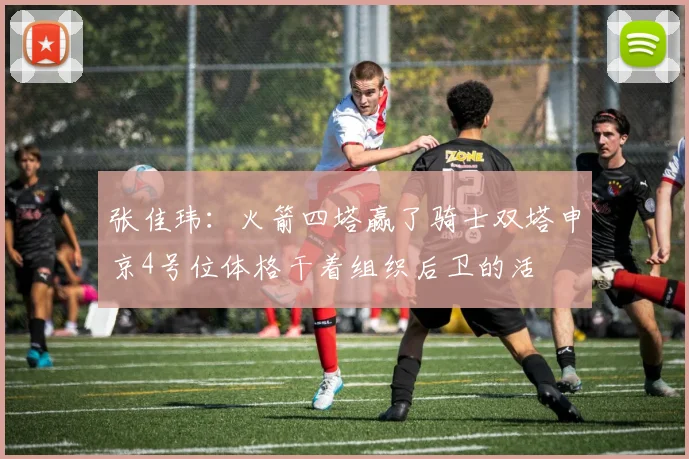 张佳玮：火箭四塔赢了骑士双塔申京4号位体格干着组织后卫的活