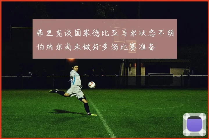 弗里克谈国家德比亚马尔状态不明伯纳尔尚未做好多场比赛准备