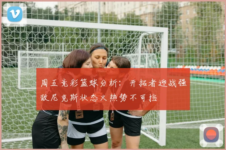 周五竞彩篮球分析：开拓者迎战强敌尼克斯状态火热势不可挡