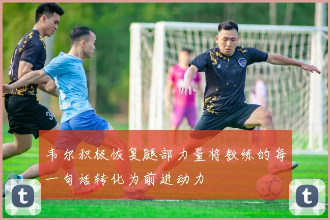 韦尔积极恢复腿部力量将教练的每一句话转化为前进动力