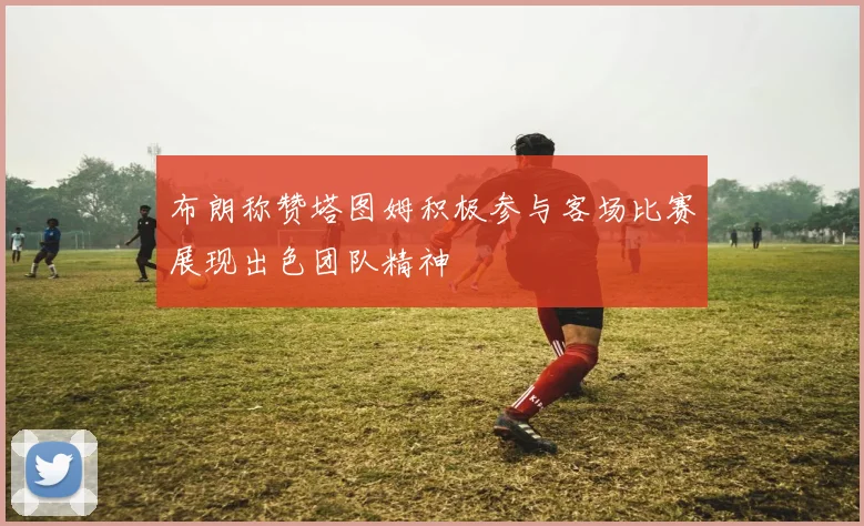 布朗称赞塔图姆积极参与客场比赛展现出色团队精神