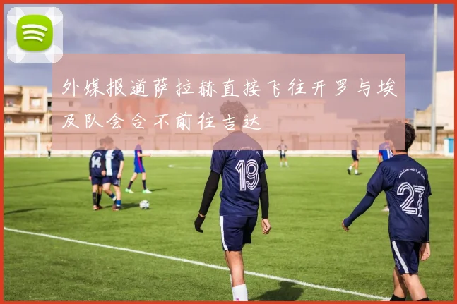 外媒报道萨拉赫直接飞往开罗与埃及队会合不前往吉达