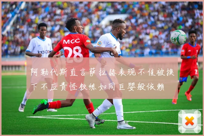 阿勒代斯直言萨拉赫表现不佳被换下不应责怪教练如同巨婴般依赖