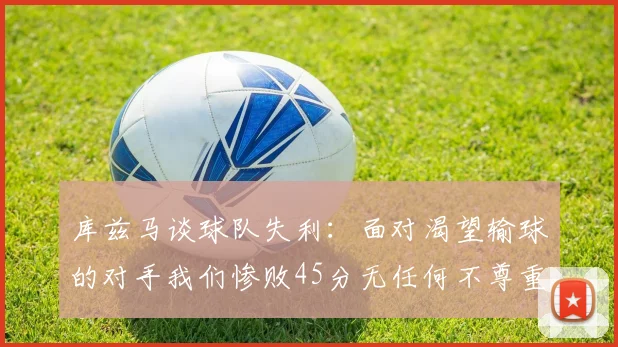 库兹马谈球队失利：面对渴望输球的对手我们惨败45分无任何不尊重之意