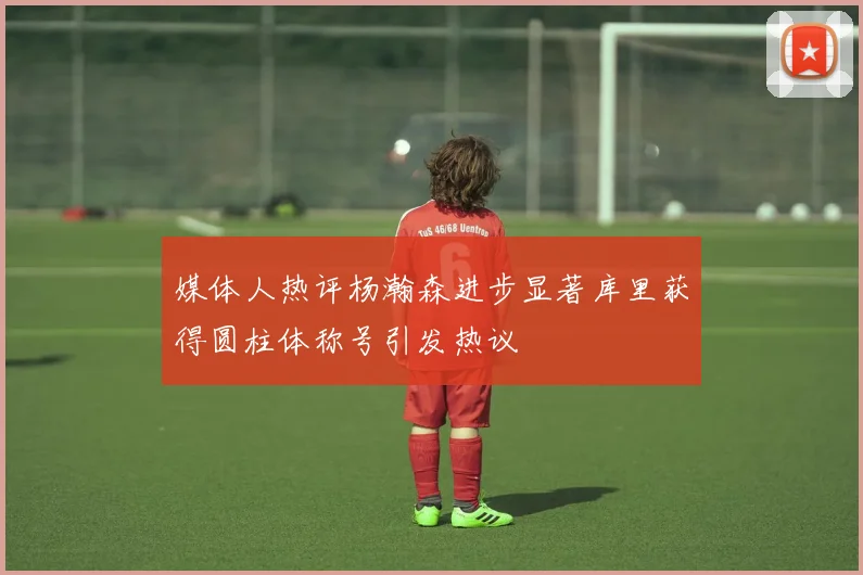媒体人热评杨瀚森进步显著库里获得圆柱体称号引发热议