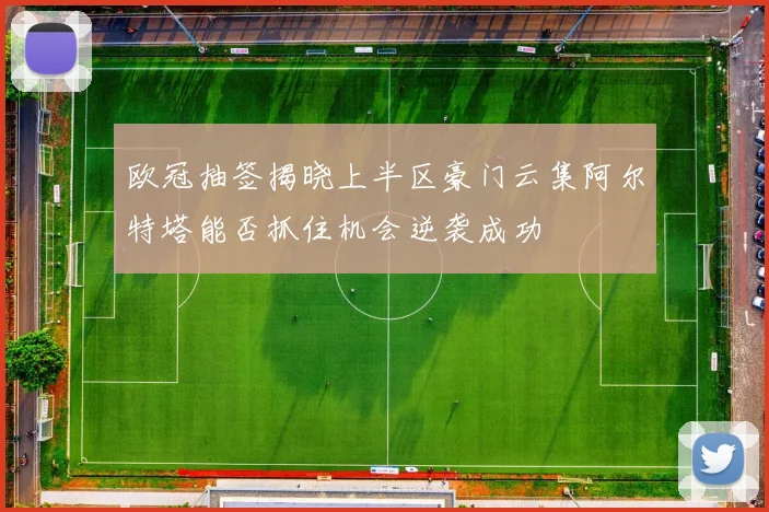 欧冠抽签揭晓上半区豪门云集阿尔特塔能否抓住机会逆袭成功