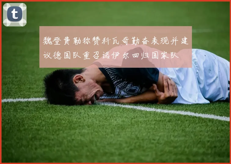 魏登费勒称赞科瓦奇勤奋表现并建议德国队重召诺伊尔回归国家队