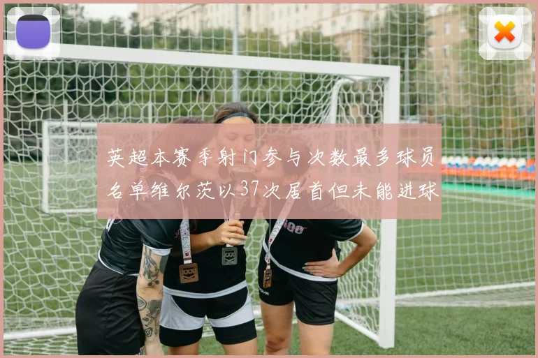 英超本赛季射门参与次数最多球员名单维尔茨以37次居首但未能进球助攻