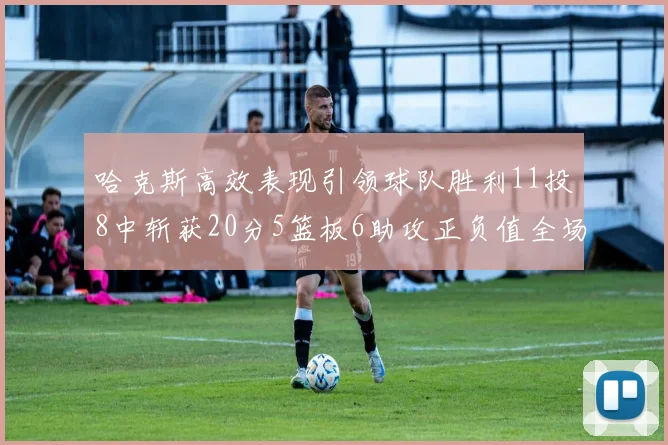 哈克斯高效表现引领球队胜利11投8中斩获20分5篮板6助攻正负值全场最佳