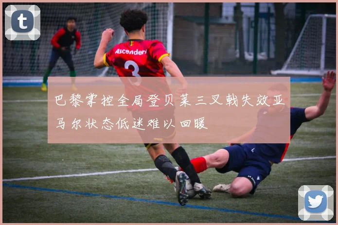 巴黎掌控全局登贝莱三叉戟失效亚马尔状态低迷难以回暖