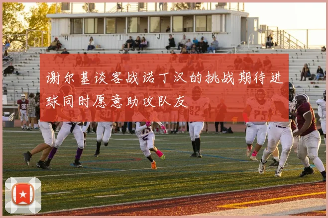 谢尔基谈客战诺丁汉的挑战期待进球同时愿意助攻队友