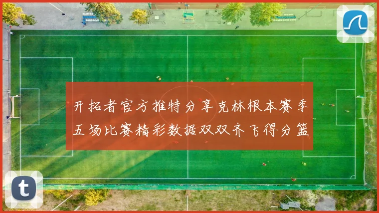 开拓者官方推特分享克林根本赛季五场比赛精彩数据双双齐飞得分篮板全能表现