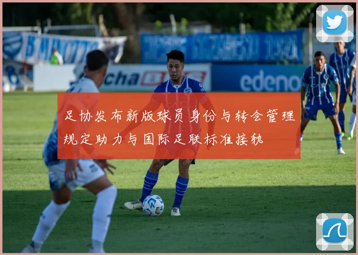 足协发布新版球员身份与转会管理规定助力与国际足联标准接轨