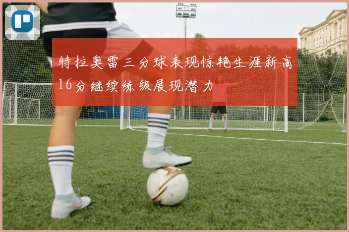 特拉奥雷三分球表现惊艳生涯新高16分继续练级展现潜力