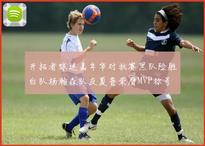 开拓者球迷嘉年华对抗赛黑队险胜白队杨瀚森队友夏普荣膺MVP称号