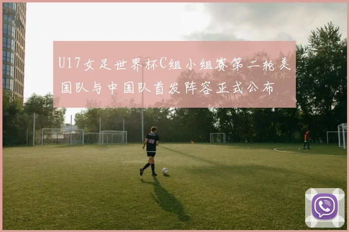 U17女足世界杯C组小组赛第二轮美国队与中国队首发阵容正式公布