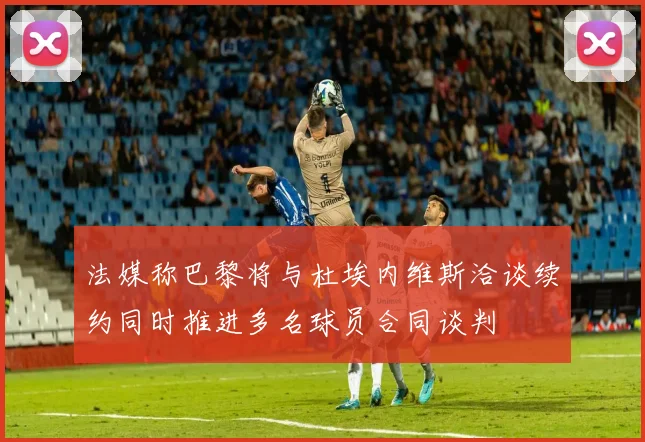 法媒称巴黎将与杜埃内维斯洽谈续约同时推进多名球员合同谈判