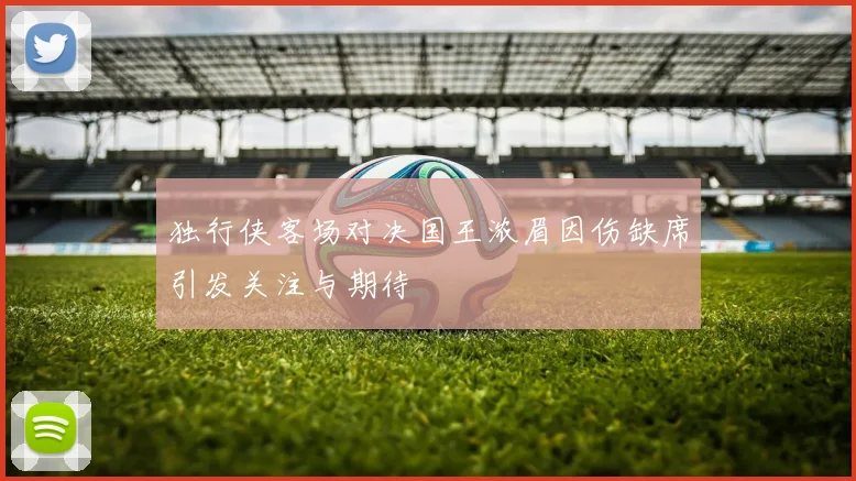 独行侠客场对决国王浓眉因伤缺席引发关注与期待