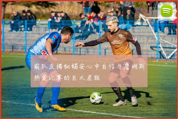 前队友揭秘锡安心中自信与詹姆斯热爱比赛的巨大差距