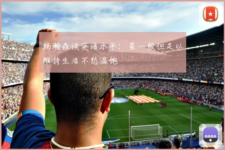 杨瀚森谈英语水平:虽一般但足以维持生活不愁温饱