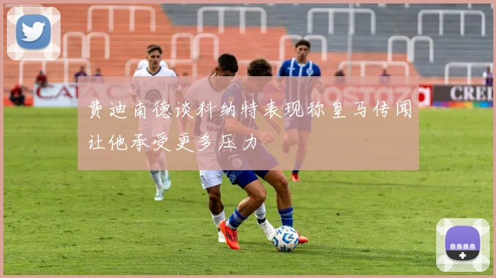 费迪南德谈科纳特表现称皇马传闻让他承受更多压力